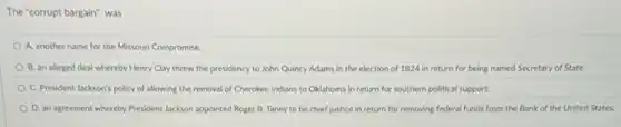The "corrupt bargain" was
A. another name for the Missouri Compromise.
B. an alleged deal whereby Henry Clay threw the presidency to John Quincy Adams in the election of 1824 in return for being named Secretary of State.
C. President Jackson's policy of allowing the removal of Cherokee Indians to Oklahoma in return for southern political support.
D. an agreement whereby President Jackson appointed Roger B. Taney to be chief justice in return for removing federal funds from the Bank of the United States.