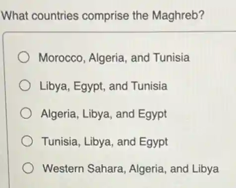 What countries comprise the Maghreb?
Morocco, Algeria, and Tunisia
Libya, Egypt, and Tunisia
Algeria, Libya, and Egypt
Tunisia, Libya, and Egypt
Western Sahara Algeria, and Libya