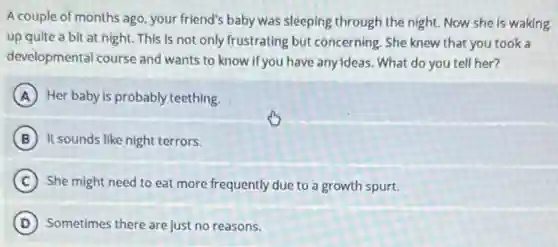 A couple of months ago, your friend's baby was sleeping through the night. Now she is waking
up quite a bit at night. This is not only frustrating but concerning. She knew that you took a
developmental course and wants to know if you have anyideas. What do you tell her?
A Her baby is probably teething.
B It sounds like night terrors.
C She might need to eat more frequently due to a growth spurt.
D Sometimes there are just no reasons.