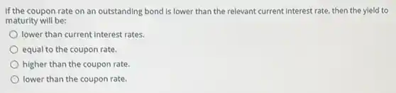 If the coupon rate on an outstanding bond is lower than the relevant current interest rate then the yield to
maturity will be:
lower than current interest rates.
equal to the coupon rate.
higher than the coupon rate
lower than the coupon rate