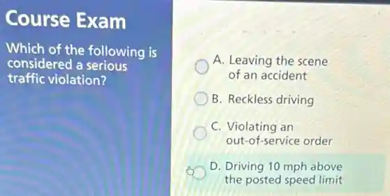 Course Exam
Which of the following is
considered a serious
traffic violation?
A. Leaving the scene
of an accident
B. Reckless driving
C. Violating an
out-of-service order
D. Driving 10 mph above
the posted speed limit