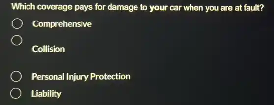 Which coverage pays for damage to your car when you are at fault?
Comprehensive
Collision
Personal Injury Protection
Liability