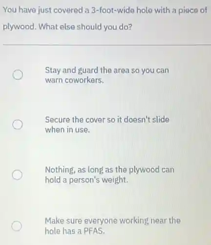 You have just covered a 3-foot-wide hole with a piece of
plywood. What else should you do?
Stay and guard the area so you can
warn coworkers.
Secure the cover so it doesn't slide
when in use.
Nothing, as long as the plywood can
hold a person's weight.
Make sure everyone working near the
hole has a PFAS.
