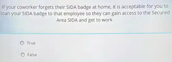 If your coworker forgets their SIDA badge at home, it is acceptable for you to
loan your SIDA badge to that employee so they can gain access to the Secured
Area SIDA and get to work
True
False