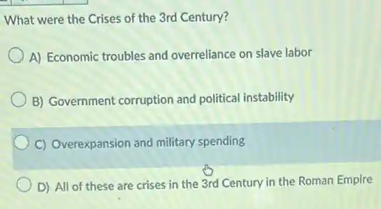 What were the Crises of the 3rd Century?
A) Economic troubles and overreliance on slave labor
B) Government corruption and political instability
C) Overexpansion and military spending
D) All of these are crises in the 3rd Century in the Roman Empire