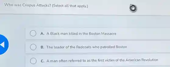 Who was Crispus Attucks? (Select all that apply.)
A. A Black man killed in the Boston Massacre
B. The leader of the Redcoats who patrolled Boston
C. A man often referred to as the first victim of the American Revolution