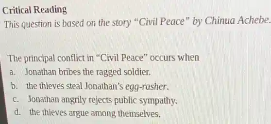 Critical Reading
This question is based on the story "Civil Peace" by Chinua Achebe.
The principal conflict in "Civil Peace" occurs when
a. Jonathan bribes the ragged soldier.
b. the thieves steal Jonathan's egg-rasher.
c. Jonathan angrily rejects public sympathy.
d. the thieves argue among themselves.