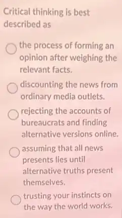 Critical thinking is best
described as
the process of forming an
opinion after weighing the
relevant facts.
discounting the news from
ordinary media outlets.
rejecting the accounts of
bureaucrats and finding
alternative versions online.
assuming that all news
presents lies until
alternative truths present
themselves.
trusting your instincts on
the way the world works.