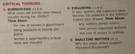 CRITICAL THINKING
3. SUMMARIZING (11.5.4)
What steps did women take toward
equality during the 1930s?
Think About:
the role of women in government
hiring practices in federal pro-
grams
women's opportunities in busi-
ness and industry
4. EVALUATING (11.6.5)
In your opinion, did organized labor
become too powerful in the 1930 s?
Explain your answer. Think About:
- why workers joined unions
- how unions organized workers
the role of unions in politics
5. ANALYZING MOTIVES (HI 2)
Why did urban voters support
President Roosevelt?