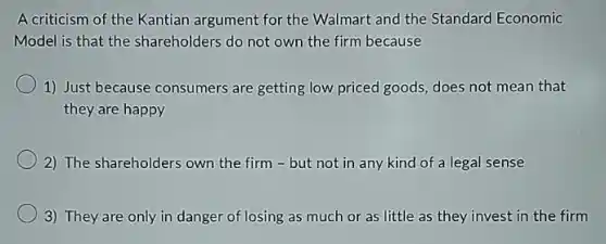 A criticism of the Kantian argument for the Walmart and the Standard Economic
Model is that the shareholders do not own the firm because
1) Just because consumers are getting low priced goods, does not mean that
they are happy
2) The shareholders own the firm - but not in any kind of a legal sense
3) They are only in danger of losing as much or as little as they invest in the firm