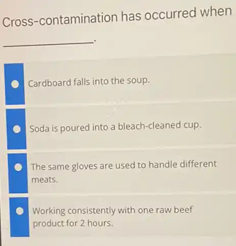 Cross -contamination has occurred when
__
Cardboard falls into the soup.
Soda is poured into a bleach-cleaned cup.
The same gloves are used to handle different
meats.
Working consistently with one raw beef