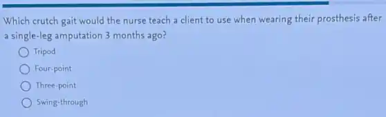 Which crutch gait would the nurse teach a client to use when wearing their prosthesis after
a single-leg amputation 3 months ago?
Tripod
Four-point
Three-point
Swing-through