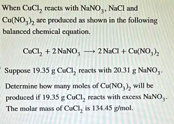 When CuCl_(2) reacts with NaNO_(3) , NaCl and
Cu(NO_(3))_(2) are produced as shown in the following
balanced chemical equation.
CuCl_(2)+2NaNO_(3)arrow 2NaCl+Cu(NO_(3))_(2)
Suppose 19.35 g CuCl_(2) reacts with 20.31 NaNO_(3)
Determine how many moles of Cu(NO_(3))_(2) will be
produced if 19.35 g CuCl_(2) reacts with excess NaNO_(3)
The molar mass of CuCl_(2) is 134.45g/mol