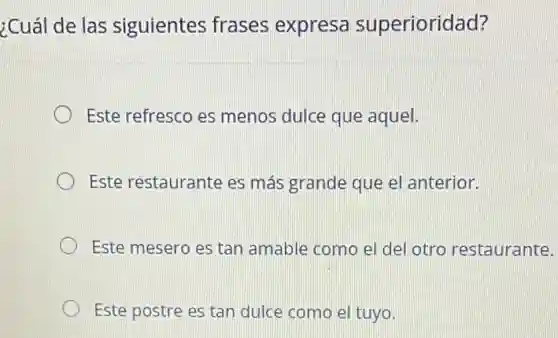 ;Cuál de las siguientes frases expresa superioridad?
Este refresco es menos dulce que aquel.
Este restaurante es más grande que el anterior.
Este mesero es tan amable como el del otro restaurante.
Este postre es tan dulce como el tuyo.
