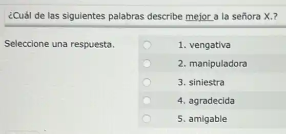 ¿Cuál de las siguientes palabras describe mejor a la señora X.?
Seleccione una respuesta.
1. vengativa
2. manipuladora
3. siniestra
4. agradecida
5. amigable