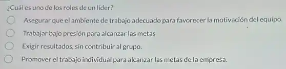 ¿Cuál es uno de los roles de un líder?
Asegurar que el ambiente de trabajo adecuado para favorecer la motivación del equipo.
Trabajar bajo presión para alcanzar las metas
Exigir resultados, sin contribuir al grupo.
Promover el trabajo individual para alcanzar las metas de la empresa.