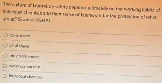 The culture of laboratory safety depends ultimately on the working habits of
individual chemists and their sense of teamwork for the protection of what
group? (Source: OSHA)
co-workers
all of these
the environment
wider community
individual chemists