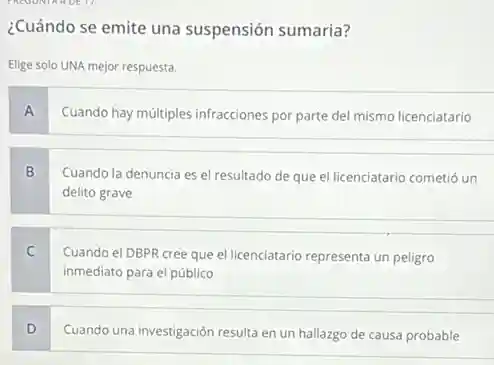 ¿Cuándo se emite una suspensión sumaria?
Elige solo UNA mejor respuesta.
A
Cuando hay múltiples infracciones por parte del mismo licenciatario
B
Cuando la denuncia es el resultado de que el licenciatario cometió un
delito grave
C
Cuando el DBPR cree que el licenciatario representa un peligro
inmediato para el público
D
Cuando una investigación resulta en un hallazgo de causa probable
