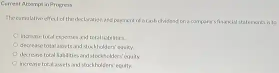 Current Attempt in Progress
The cumulative effect of the declaration and payment of a cash dividend on a company's financial statements is to
increase total expenses and total liabilities.
decrease total assets and stockholders' equity.
decrease total liabilities and stockholders' equity.
increase total assets and stockholders' equity.