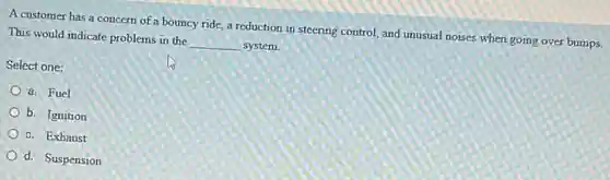 A customer has a concern of a bouncy ride.a reduction in steering control, and unusual noises when going over bumps.
This would indicate problems in the __ system
Select one:
a. Fuel
b. Ignition
c. Exhaust
d. Suspension