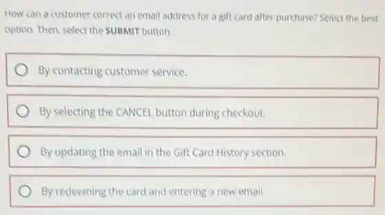 How can a customer correct an email address for a gift card after purchase? Select the best
option. Then, select the SUBMIT button.
By contacting customer service.
By selecting the CANCEL button during checkout.
By updating the email in the Gift Card History section.
By redeeming the card and entering a new email.