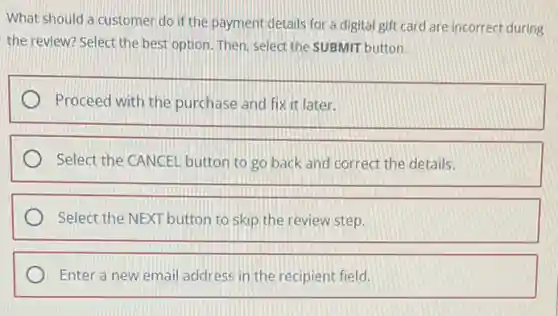What should a customer do if the payment details for a digital gift card are incorrect during
the review? Select the best option. Then, select the SUBMIT button.
Proceed with the purchase and fix it later.
Select the CANCEL button to go back and correct the details.
Select the NEXT button to skip the review step.
Enter a new email address in the recipient field.