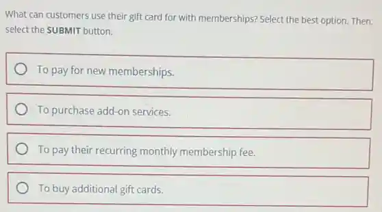 What can customers use their gift card for with memberships? Select the best option. Then,
select the SUBMIT button.
To pay for new memberships.
To purchase add-on services.
To pay their recurring monthly membership fee.
To buy additional gift cards.