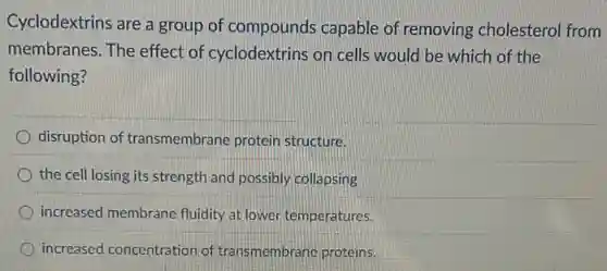 Cyclodextrins are a group of compounds capable of removing cholestero from
membranes. The effect of cyclodextrins on cells would be which of the
following?
disruption of transmembrane protein structure.
the cell losing its strength and possibly collapsing
increased membrane fluidity at lower temperatures.
increased concentration of transmembrane proteins.