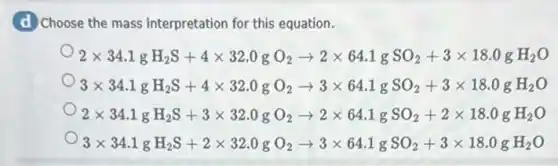 d Choose the mass interpretation for this equation.
2times 34.1gH_(2)S+4times 32.0gO_(2)arrow 2times 64.1gSO_(2)+3times 18.0gH_(2)O
3times 34.1gH_(2)S+4times 32.0gO_(2)arrow 3times 64.1gSO_(2)+3times 18.0gH_(2)O
2times 34.1gH_(2)S+3times 32.0gO_(2)arrow 2times 64.1gSO_(2)+2times 18.0gH_(2)O
3times 34.1gH_(2)S+2times 32.0gO_(2)arrow 3times 64.1gSO_(2)+3times 18.0gH_(2)O
