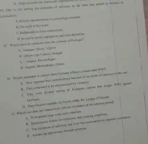 D. Make possible the maximum
14. One is not among the demands of Africans in the inter war period in relation to
colonialism.
A.African representation in colonial government
B. The right to free trade
C.Independence from colonialism
D.An end to racial segregation and land alienation
35. Which pairs of countries were the colonies of Portugal?
A. Senegal, Ghana. Algeria
B. Ghana cape Colony Senegal
C. Angola, Mozambique
D. Angola, Mozambique, Ghana
36. Which statement is correct about German African colonies after WWI?
A. They regained their independence because of the defeat of Germany in the war
B. They continued to be administered by Germany
C. They were divided among all European nations that fought WWI against
Germany
D. They became mandate territories under the League of Nations
37. Which one does not characterize African resistance in the interwar period?
A. Widespread large scale open rebellion
B. Spontaneous strikes for better pay and working conditions
C. The formation of self-help and well-fare associations to organize resistances
D. Advancing oppositions through petitions