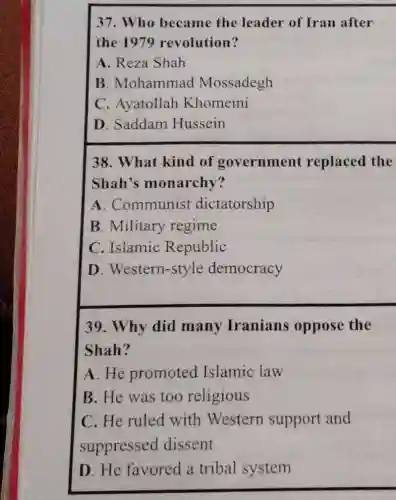 D. Saddam Hussein
38. What kind of government replaced the
Shah's monarchy?
A. Communist dictatorship
B. Military regime
C. Islamic Republic
D . Western-style democracy
39. Why did many Iranians oppose the
Shah?
A.He promoted Islamic law
B. He was too religious
C. He ruled with Western support and
suppressed dissent
D. He favored a tribal system