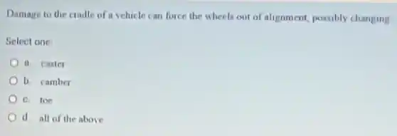 Damage to the cradle of a vchicle can force the wheels out of alignment, possibly changing
Select one
a caster
b. camber
c. toe
d all of the above