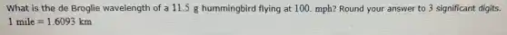 What is the de Broglie wavelength of a 11.5 g hummingbird flying at 100. mph? Round your answer to 3 significant digits.
1mile=1.6093km