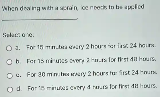 When dealing with a sprain, ice needs to be applied
__
Select one:
a. For 15 minutes every 2 hours for first 24 hours.
b. For 15 minutes every 2 hours for first 48 hours.
c. For 30 minutes every 2 hours for first 24 hours.
d. For 15 minutes every 4 hours for first 48 hours.