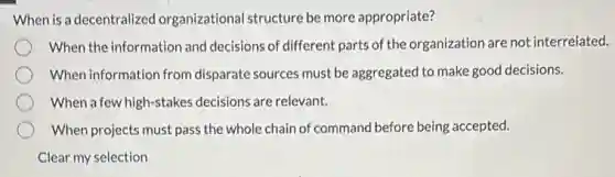 When is a decentralized organizational structure be more appropriate?
When the information and decisions of different parts of the organization are not interrelated.
When information from disparate sources must be aggregated to make good decisions.
When a few high-stakes decisions are relevant.
When projects must pass the whole chain of command before being accepted.
Clear my selection