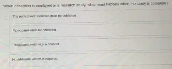 When deception is employed in a research study, what must happen when the study is complete?
The participants' identities must be published.
Participants must be debriefed.
Participants must sign a consent.
No additional action is required.
