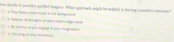 You decide to practice guided imagery. What approach might be helpful in having a positive outcome?
a. Play heavy metal music in the background
b. Release all thoughts of what others might think
c. Be serious as you engage in your Imagination
d. Focusing on your limitations