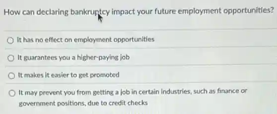 How can declaring bankruptcy impact your future employment opportunities?
It has no effect on employment opportunities
It guarantees you a higher-paying job
It makes it easier to get promoted
It may prevent you from getting a job in certain industries, such as finance or
government positions, due to credit checks