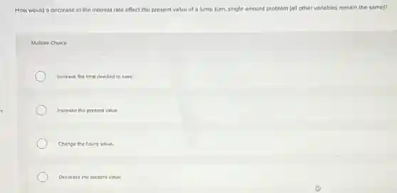How would a decrease in the interest rate effect the present value of a lump sum, single amount problem (all other variables remain the same)?
Multiple Choice
Increase the time needed to save.
Increase the present value.
Change the future value.
Decrease the present value.