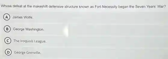 Whose defeat at the makeshift defensive structure known as Fort Necessity began the Seven Years War?
A James Wolfe.
B George Washington.
C The Iroquois League
D George Grenville.