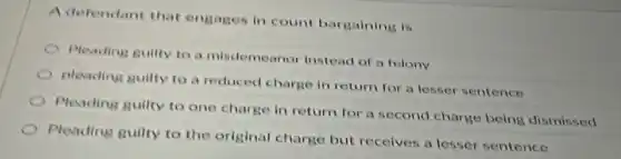 A defendant that engages in count bargaining is
Pleading guilty to a misdemeanor instead of a felony
pleading guilty to a reduced charge in return for a lesser sentence
Pleading guilty to one charge in return for a second charge being dismissed
Pleading guilty to the original charge but receives a lesser sentence