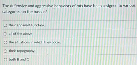 The defensive and aggressive behaviors of rats have been assigned to various
categories on the basis of
their apparent function.
all of the above
the situations in which they occur.
their topography.
both B and C