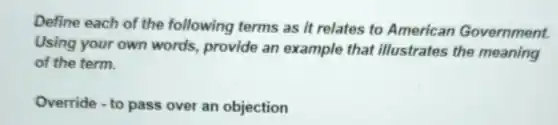 Define each of the following terms as it relates to American Government.
Using your own words, provide an example that illustrates the meaning
of the term.
Override - to pass over an objection