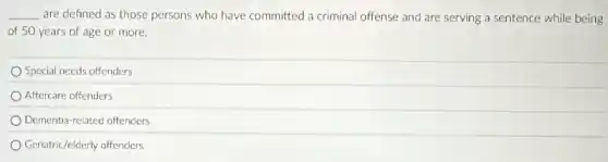 __ are defined as those persons who have committed a criminal offense and are serving a sentence while being
of 50 years of age or more.
Special needs offenders
Aftercare offenders
Dementia-related offenders
Geriatric/elderly offenders