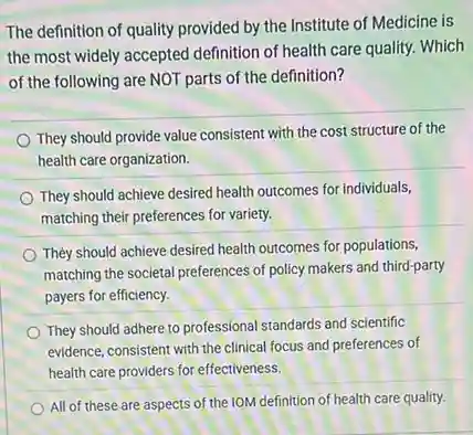 The definition of quality provided by the Institute of Medicine is
the most widely accepted definition of health care quality. Which
of the following are NOT parts of the definition?
They should provide value consistent with the cost structure of the
health care organization.
They should achieve desired health outcomes for individuals,
matching their preferences for variety.
They should achieve desired health outcomes for populations,
matching the societal preferences of policy makers and third-party
payers for efficiency.
They should adhere to professional standards and scientific
evidence, consistent with the clinical focus and preferences of
health care providers for effectiveness.
All of these are aspects of the IOM definition of health care quality.
