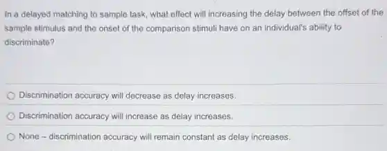 In a delayed matching to sample task, what effect will increasing the delay between the offset of the
sample stimulus and the onset of the comparison stimuli have on an individual's ability to
discriminate?
Discrimination accuracy will decrease as delay increases.
Discrimination accuracy will increase as delay increases.
None - discrimination accuracy will remain constant as delay increases.