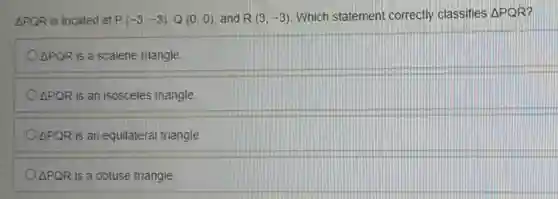 Delta PQR is located at P(-3,-3),Q(0,0) and R(3,-3) Which statement correctly classifies Delta PQR
Delta PQR is a scalene triangle.
Delta PQR is an isosceles triangle.
Delta PQR is an equilateral triangle.
Delta PQR is a obtuse triangle.