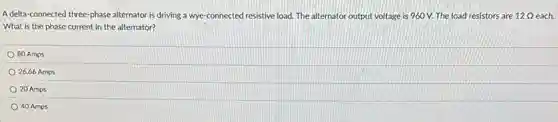 A delta-connected three -phase alternator is driving a wye-connected resistive load. The alternator output voltage is 960 V.The load resistors are 12Omega  12 Q each.
What is the phase current in the alternator?
80 Amps
26.66 Amps
20 Amps
40 Amps