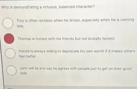 Who is demonstrating a virtuous, balanced character?
Troy is often reckless when he drives, especially when he is running
late.
Thomas is honest with his friends but not brutally honest.
Harold is always willing to deprecate his own worth if it makes others
feel better.
John will lie and say he agrees with people just to get on their good
side.