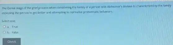 The Denial stage of the grief process when considering the family of a person with Alzheimer's disease is characterized by the family
expecting the person to get better and attempting to normalize problematic behaviors.
Select one:
a. True
b. False
